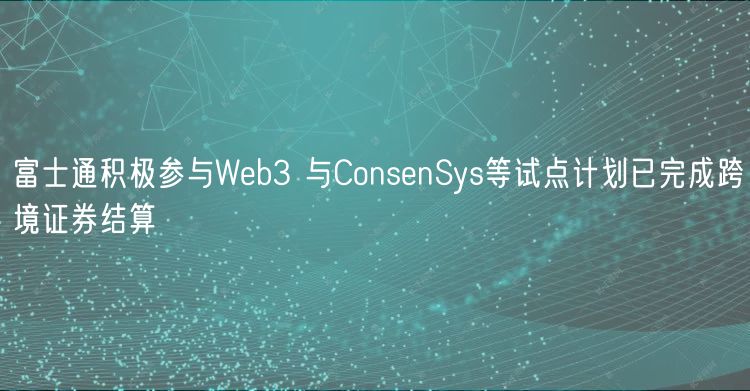 富士通积极参与Wb3 与ConsnSys等试