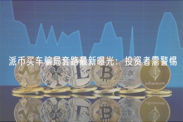 派币买车骗局套路最新曝光：投资者需