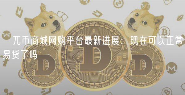 ​兀币商城网购平台最新进展：现在可