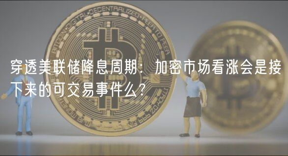 穿透美联储降息周期：加密市场看涨会是接下来的可交易事件么？